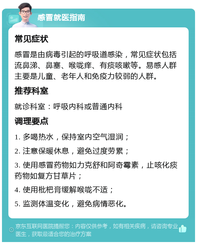 感冒就医指南 常见症状 感冒是由病毒引起的呼吸道感染，常见症状包括流鼻涕、鼻塞、喉咙痒、有痰咳嗽等。易感人群主要是儿童、老年人和免疫力较弱的人群。 推荐科室 就诊科室：呼吸内科或普通内科 调理要点 1. 多喝热水，保持室内空气湿润； 2. 注意保暖休息，避免过度劳累； 3. 使用感冒药物如力克舒和阿奇霉素，止咳化痰药物如复方甘草片； 4. 使用枇杷膏缓解喉咙不适； 5. 监测体温变化，避免病情恶化。