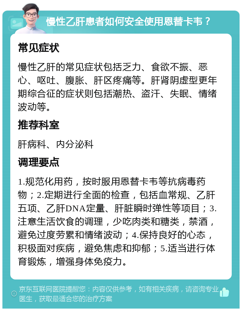 慢性乙肝患者如何安全使用恩替卡韦？ 常见症状 慢性乙肝的常见症状包括乏力、食欲不振、恶心、呕吐、腹胀、肝区疼痛等。肝肾阴虚型更年期综合征的症状则包括潮热、盗汗、失眠、情绪波动等。 推荐科室 肝病科、内分泌科 调理要点 1.规范化用药，按时服用恩替卡韦等抗病毒药物；2.定期进行全面的检查，包括血常规、乙肝五项、乙肝DNA定量、肝脏瞬时弹性等项目；3.注意生活饮食的调理，少吃肉类和糖类，禁酒，避免过度劳累和情绪波动；4.保持良好的心态，积极面对疾病，避免焦虑和抑郁；5.适当进行体育锻炼，增强身体免疫力。