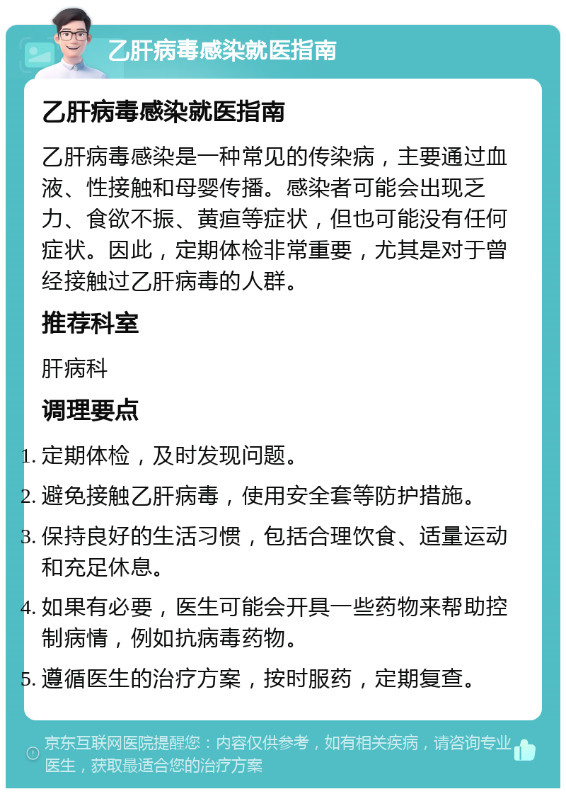 乙肝病毒感染就医指南 乙肝病毒感染就医指南 乙肝病毒感染是一种常见的传染病，主要通过血液、性接触和母婴传播。感染者可能会出现乏力、食欲不振、黄疸等症状，但也可能没有任何症状。因此，定期体检非常重要，尤其是对于曾经接触过乙肝病毒的人群。 推荐科室 肝病科 调理要点 定期体检，及时发现问题。 避免接触乙肝病毒，使用安全套等防护措施。 保持良好的生活习惯，包括合理饮食、适量运动和充足休息。 如果有必要，医生可能会开具一些药物来帮助控制病情，例如抗病毒药物。 遵循医生的治疗方案，按时服药，定期复查。