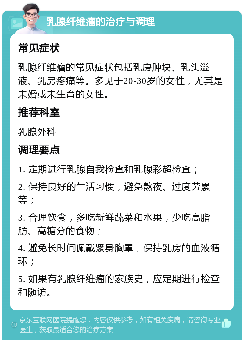 乳腺纤维瘤的治疗与调理 常见症状 乳腺纤维瘤的常见症状包括乳房肿块、乳头溢液、乳房疼痛等。多见于20-30岁的女性，尤其是未婚或未生育的女性。 推荐科室 乳腺外科 调理要点 1. 定期进行乳腺自我检查和乳腺彩超检查； 2. 保持良好的生活习惯，避免熬夜、过度劳累等； 3. 合理饮食，多吃新鲜蔬菜和水果，少吃高脂肪、高糖分的食物； 4. 避免长时间佩戴紧身胸罩，保持乳房的血液循环； 5. 如果有乳腺纤维瘤的家族史，应定期进行检查和随访。