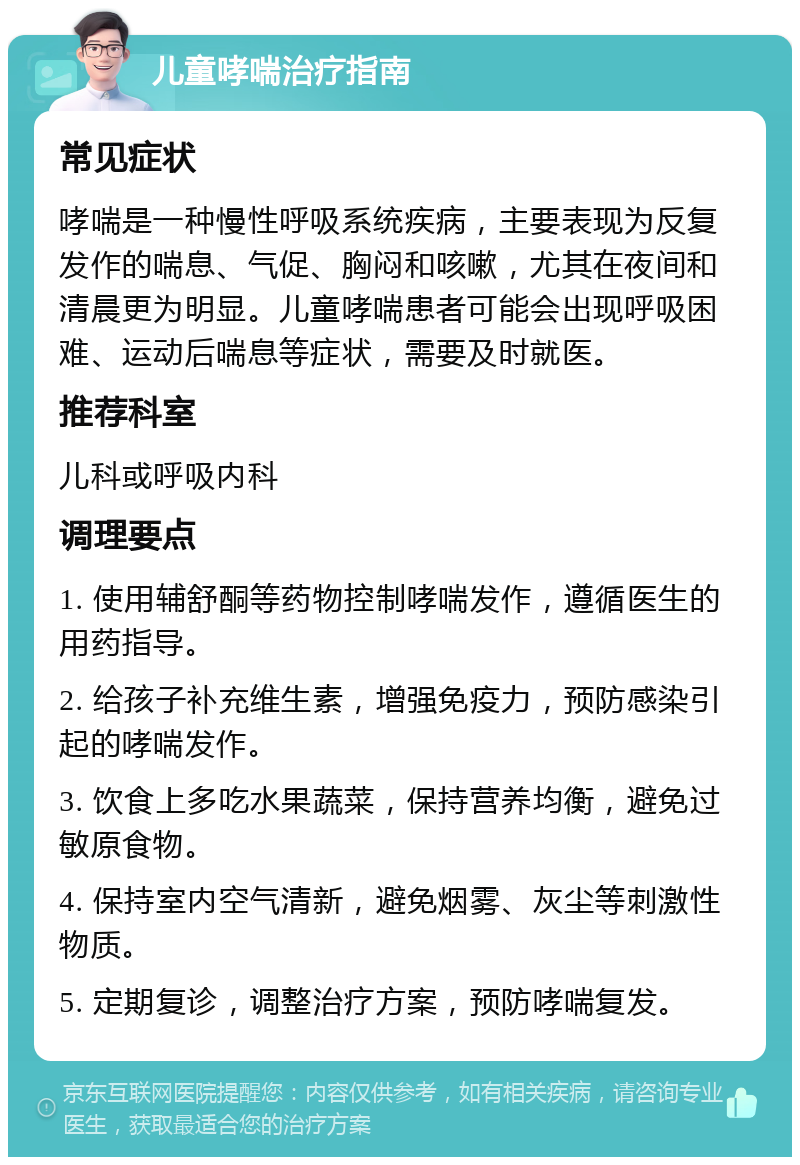 儿童哮喘治疗指南 常见症状 哮喘是一种慢性呼吸系统疾病，主要表现为反复发作的喘息、气促、胸闷和咳嗽，尤其在夜间和清晨更为明显。儿童哮喘患者可能会出现呼吸困难、运动后喘息等症状，需要及时就医。 推荐科室 儿科或呼吸内科 调理要点 1. 使用辅舒酮等药物控制哮喘发作，遵循医生的用药指导。 2. 给孩子补充维生素，增强免疫力，预防感染引起的哮喘发作。 3. 饮食上多吃水果蔬菜，保持营养均衡，避免过敏原食物。 4. 保持室内空气清新，避免烟雾、灰尘等刺激性物质。 5. 定期复诊，调整治疗方案，预防哮喘复发。