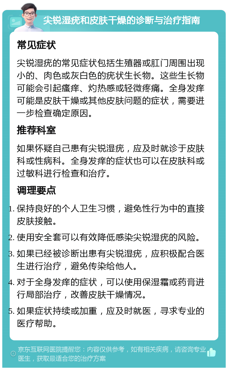 尖锐湿疣和皮肤干燥的诊断与治疗指南 常见症状 尖锐湿疣的常见症状包括生殖器或肛门周围出现小的、肉色或灰白色的疣状生长物。这些生长物可能会引起瘙痒、灼热感或轻微疼痛。全身发痒可能是皮肤干燥或其他皮肤问题的症状，需要进一步检查确定原因。 推荐科室 如果怀疑自己患有尖锐湿疣，应及时就诊于皮肤科或性病科。全身发痒的症状也可以在皮肤科或过敏科进行检查和治疗。 调理要点 保持良好的个人卫生习惯，避免性行为中的直接皮肤接触。 使用安全套可以有效降低感染尖锐湿疣的风险。 如果已经被诊断出患有尖锐湿疣，应积极配合医生进行治疗，避免传染给他人。 对于全身发痒的症状，可以使用保湿霜或药膏进行局部治疗，改善皮肤干燥情况。 如果症状持续或加重，应及时就医，寻求专业的医疗帮助。