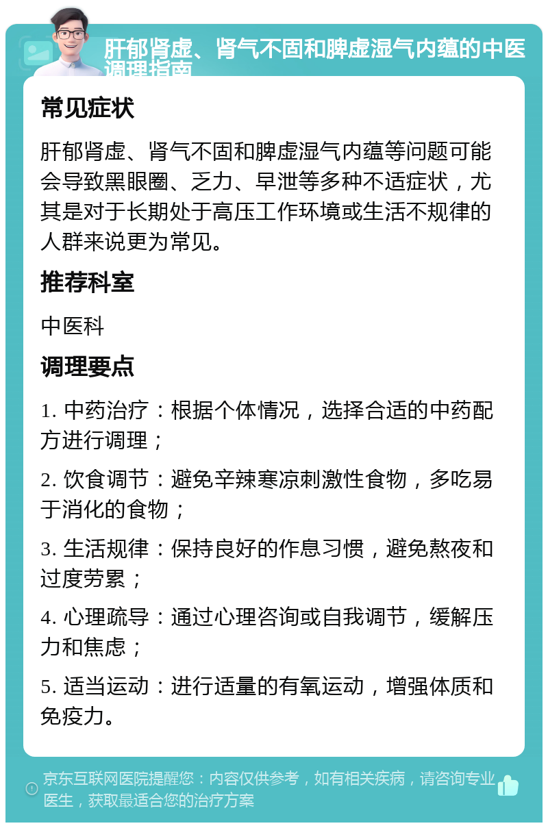 肝郁肾虚、肾气不固和脾虚湿气内蕴的中医调理指南 常见症状 肝郁肾虚、肾气不固和脾虚湿气内蕴等问题可能会导致黑眼圈、乏力、早泄等多种不适症状，尤其是对于长期处于高压工作环境或生活不规律的人群来说更为常见。 推荐科室 中医科 调理要点 1. 中药治疗：根据个体情况，选择合适的中药配方进行调理； 2. 饮食调节：避免辛辣寒凉刺激性食物，多吃易于消化的食物； 3. 生活规律：保持良好的作息习惯，避免熬夜和过度劳累； 4. 心理疏导：通过心理咨询或自我调节，缓解压力和焦虑； 5. 适当运动：进行适量的有氧运动，增强体质和免疫力。