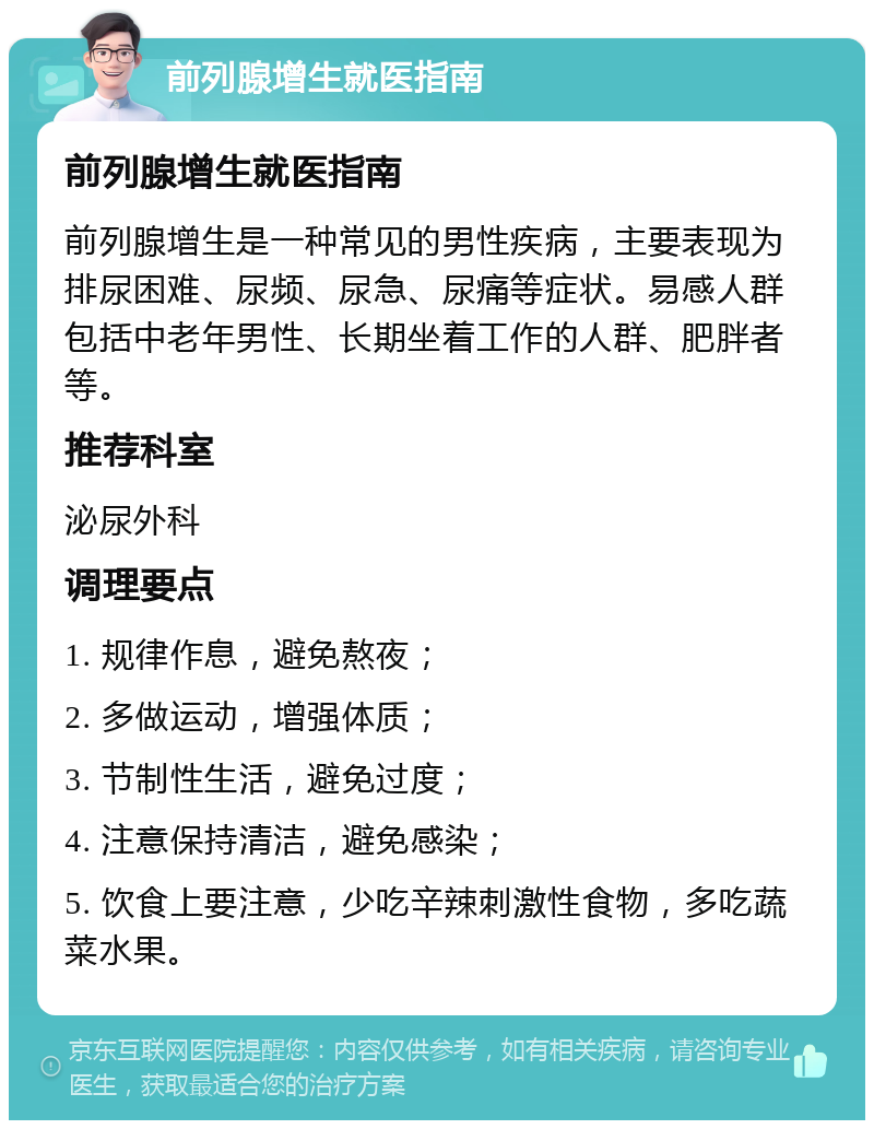 前列腺增生就医指南 前列腺增生就医指南 前列腺增生是一种常见的男性疾病，主要表现为排尿困难、尿频、尿急、尿痛等症状。易感人群包括中老年男性、长期坐着工作的人群、肥胖者等。 推荐科室 泌尿外科 调理要点 1. 规律作息，避免熬夜； 2. 多做运动，增强体质； 3. 节制性生活，避免过度； 4. 注意保持清洁，避免感染； 5. 饮食上要注意，少吃辛辣刺激性食物，多吃蔬菜水果。