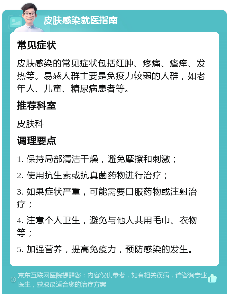 皮肤感染就医指南 常见症状 皮肤感染的常见症状包括红肿、疼痛、瘙痒、发热等。易感人群主要是免疫力较弱的人群，如老年人、儿童、糖尿病患者等。 推荐科室 皮肤科 调理要点 1. 保持局部清洁干燥，避免摩擦和刺激； 2. 使用抗生素或抗真菌药物进行治疗； 3. 如果症状严重，可能需要口服药物或注射治疗； 4. 注意个人卫生，避免与他人共用毛巾、衣物等； 5. 加强营养，提高免疫力，预防感染的发生。