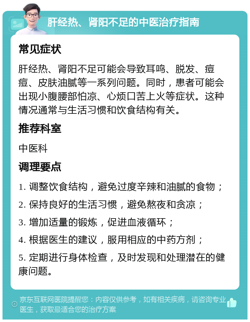 肝经热、肾阳不足的中医治疗指南 常见症状 肝经热、肾阳不足可能会导致耳鸣、脱发、痘痘、皮肤油腻等一系列问题。同时，患者可能会出现小腹腰部怕凉、心烦口苦上火等症状。这种情况通常与生活习惯和饮食结构有关。 推荐科室 中医科 调理要点 1. 调整饮食结构，避免过度辛辣和油腻的食物； 2. 保持良好的生活习惯，避免熬夜和贪凉； 3. 增加适量的锻炼，促进血液循环； 4. 根据医生的建议，服用相应的中药方剂； 5. 定期进行身体检查，及时发现和处理潜在的健康问题。