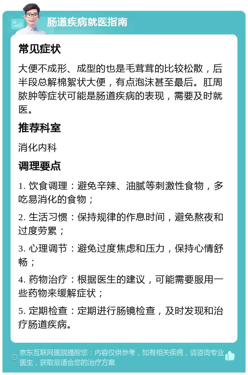 肠道疾病就医指南 常见症状 大便不成形、成型的也是毛茸茸的比较松散，后半段总解棉絮状大便，有点泡沫甚至最后。肛周脓肿等症状可能是肠道疾病的表现，需要及时就医。 推荐科室 消化内科 调理要点 1. 饮食调理：避免辛辣、油腻等刺激性食物，多吃易消化的食物； 2. 生活习惯：保持规律的作息时间，避免熬夜和过度劳累； 3. 心理调节：避免过度焦虑和压力，保持心情舒畅； 4. 药物治疗：根据医生的建议，可能需要服用一些药物来缓解症状； 5. 定期检查：定期进行肠镜检查，及时发现和治疗肠道疾病。