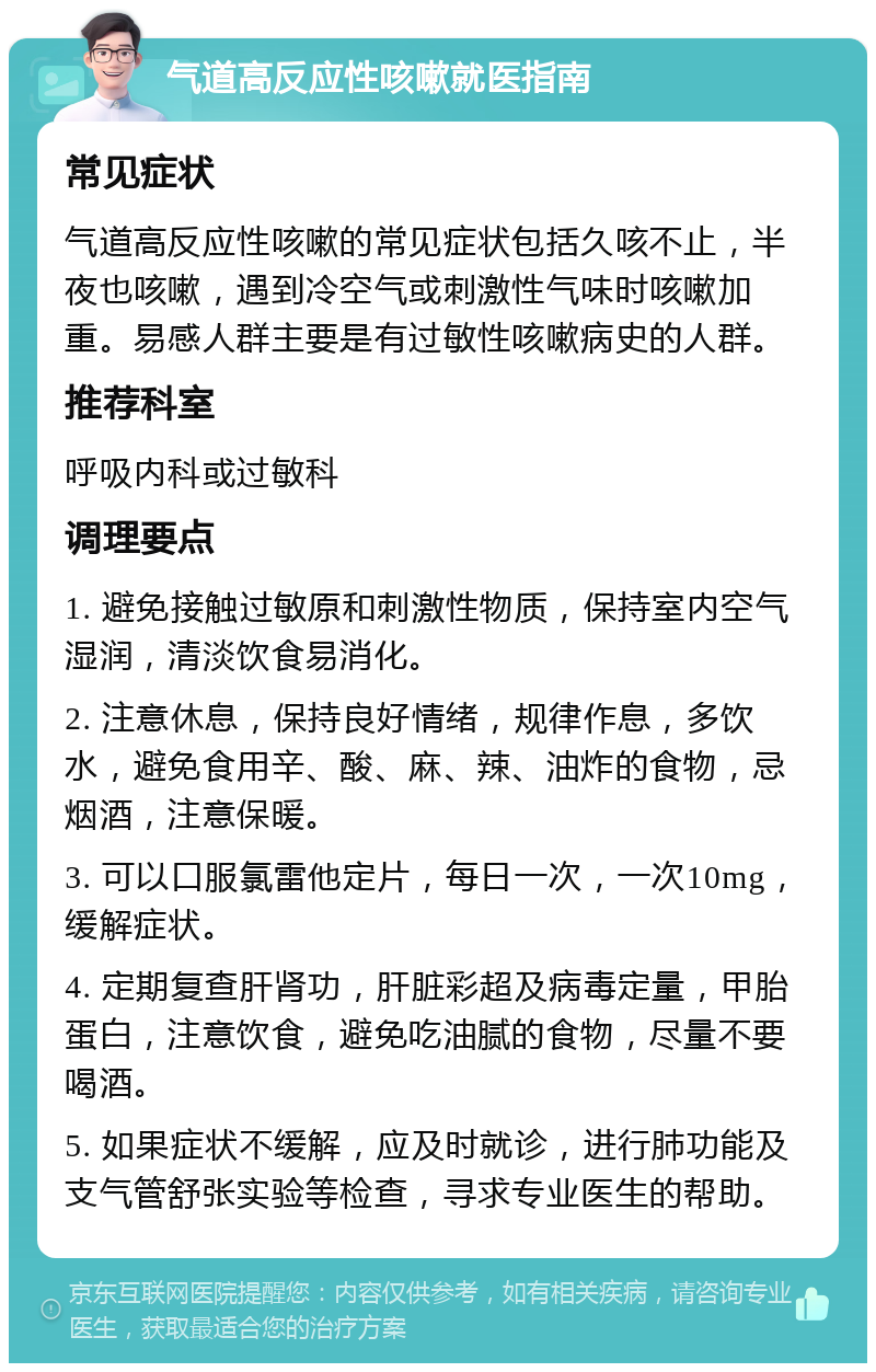 气道高反应性咳嗽就医指南 常见症状 气道高反应性咳嗽的常见症状包括久咳不止，半夜也咳嗽，遇到冷空气或刺激性气味时咳嗽加重。易感人群主要是有过敏性咳嗽病史的人群。 推荐科室 呼吸内科或过敏科 调理要点 1. 避免接触过敏原和刺激性物质，保持室内空气湿润，清淡饮食易消化。 2. 注意休息，保持良好情绪，规律作息，多饮水，避免食用辛、酸、麻、辣、油炸的食物，忌烟酒，注意保暖。 3. 可以口服氯雷他定片，每日一次，一次10mg，缓解症状。 4. 定期复查肝肾功，肝脏彩超及病毒定量，甲胎蛋白，注意饮食，避免吃油腻的食物，尽量不要喝酒。 5. 如果症状不缓解，应及时就诊，进行肺功能及支气管舒张实验等检查，寻求专业医生的帮助。