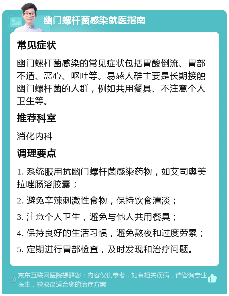 幽门螺杆菌感染就医指南 常见症状 幽门螺杆菌感染的常见症状包括胃酸倒流、胃部不适、恶心、呕吐等。易感人群主要是长期接触幽门螺杆菌的人群，例如共用餐具、不注意个人卫生等。 推荐科室 消化内科 调理要点 1. 系统服用抗幽门螺杆菌感染药物，如艾司奥美拉唑肠溶胶囊； 2. 避免辛辣刺激性食物，保持饮食清淡； 3. 注意个人卫生，避免与他人共用餐具； 4. 保持良好的生活习惯，避免熬夜和过度劳累； 5. 定期进行胃部检查，及时发现和治疗问题。