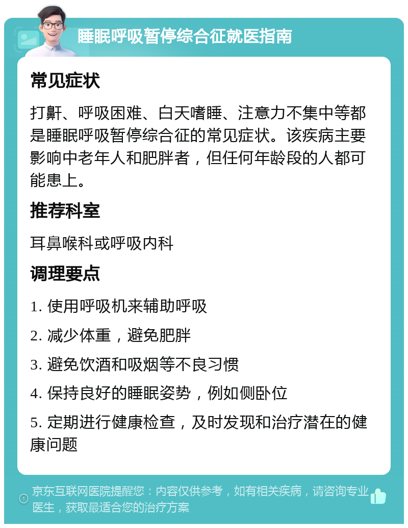 睡眠呼吸暂停综合征就医指南 常见症状 打鼾、呼吸困难、白天嗜睡、注意力不集中等都是睡眠呼吸暂停综合征的常见症状。该疾病主要影响中老年人和肥胖者，但任何年龄段的人都可能患上。 推荐科室 耳鼻喉科或呼吸内科 调理要点 1. 使用呼吸机来辅助呼吸 2. 减少体重，避免肥胖 3. 避免饮酒和吸烟等不良习惯 4. 保持良好的睡眠姿势，例如侧卧位 5. 定期进行健康检查，及时发现和治疗潜在的健康问题