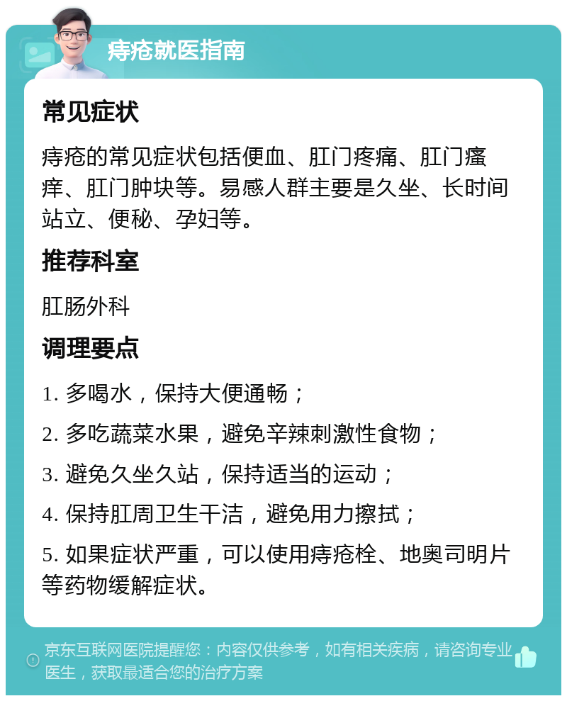 痔疮就医指南 常见症状 痔疮的常见症状包括便血、肛门疼痛、肛门瘙痒、肛门肿块等。易感人群主要是久坐、长时间站立、便秘、孕妇等。 推荐科室 肛肠外科 调理要点 1. 多喝水，保持大便通畅； 2. 多吃蔬菜水果，避免辛辣刺激性食物； 3. 避免久坐久站，保持适当的运动； 4. 保持肛周卫生干洁，避免用力擦拭； 5. 如果症状严重，可以使用痔疮栓、地奥司明片等药物缓解症状。