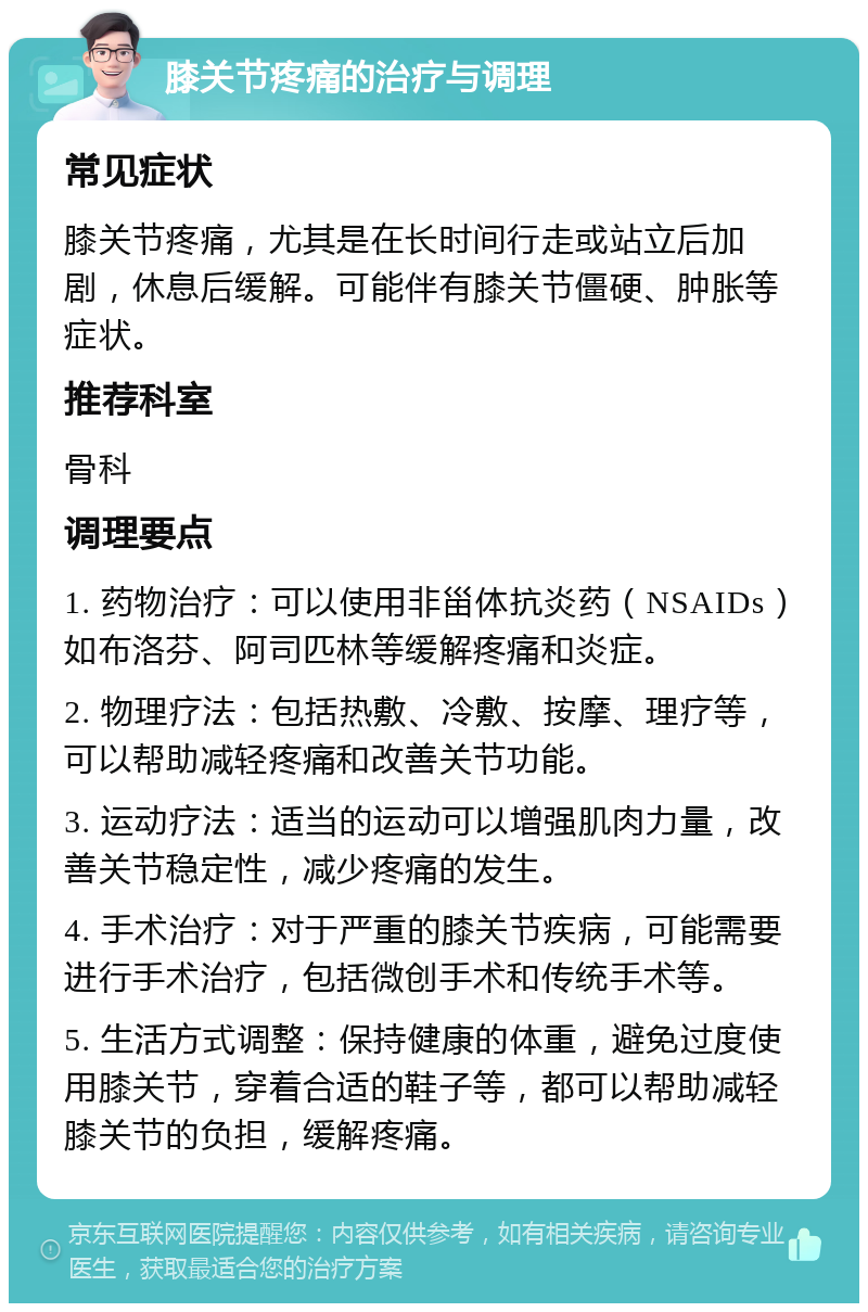 膝关节疼痛的治疗与调理 常见症状 膝关节疼痛，尤其是在长时间行走或站立后加剧，休息后缓解。可能伴有膝关节僵硬、肿胀等症状。 推荐科室 骨科 调理要点 1. 药物治疗：可以使用非甾体抗炎药（NSAIDs）如布洛芬、阿司匹林等缓解疼痛和炎症。 2. 物理疗法：包括热敷、冷敷、按摩、理疗等，可以帮助减轻疼痛和改善关节功能。 3. 运动疗法：适当的运动可以增强肌肉力量，改善关节稳定性，减少疼痛的发生。 4. 手术治疗：对于严重的膝关节疾病，可能需要进行手术治疗，包括微创手术和传统手术等。 5. 生活方式调整：保持健康的体重，避免过度使用膝关节，穿着合适的鞋子等，都可以帮助减轻膝关节的负担，缓解疼痛。