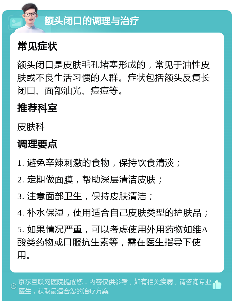 额头闭口的调理与治疗 常见症状 额头闭口是皮肤毛孔堵塞形成的，常见于油性皮肤或不良生活习惯的人群。症状包括额头反复长闭口、面部油光、痘痘等。 推荐科室 皮肤科 调理要点 1. 避免辛辣刺激的食物，保持饮食清淡； 2. 定期做面膜，帮助深层清洁皮肤； 3. 注意面部卫生，保持皮肤清洁； 4. 补水保湿，使用适合自己皮肤类型的护肤品； 5. 如果情况严重，可以考虑使用外用药物如维A酸类药物或口服抗生素等，需在医生指导下使用。