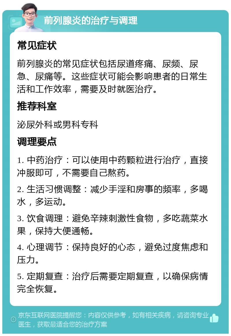 前列腺炎的治疗与调理 常见症状 前列腺炎的常见症状包括尿道疼痛、尿频、尿急、尿痛等。这些症状可能会影响患者的日常生活和工作效率，需要及时就医治疗。 推荐科室 泌尿外科或男科专科 调理要点 1. 中药治疗：可以使用中药颗粒进行治疗，直接冲服即可，不需要自己熬药。 2. 生活习惯调整：减少手淫和房事的频率，多喝水，多运动。 3. 饮食调理：避免辛辣刺激性食物，多吃蔬菜水果，保持大便通畅。 4. 心理调节：保持良好的心态，避免过度焦虑和压力。 5. 定期复查：治疗后需要定期复查，以确保病情完全恢复。