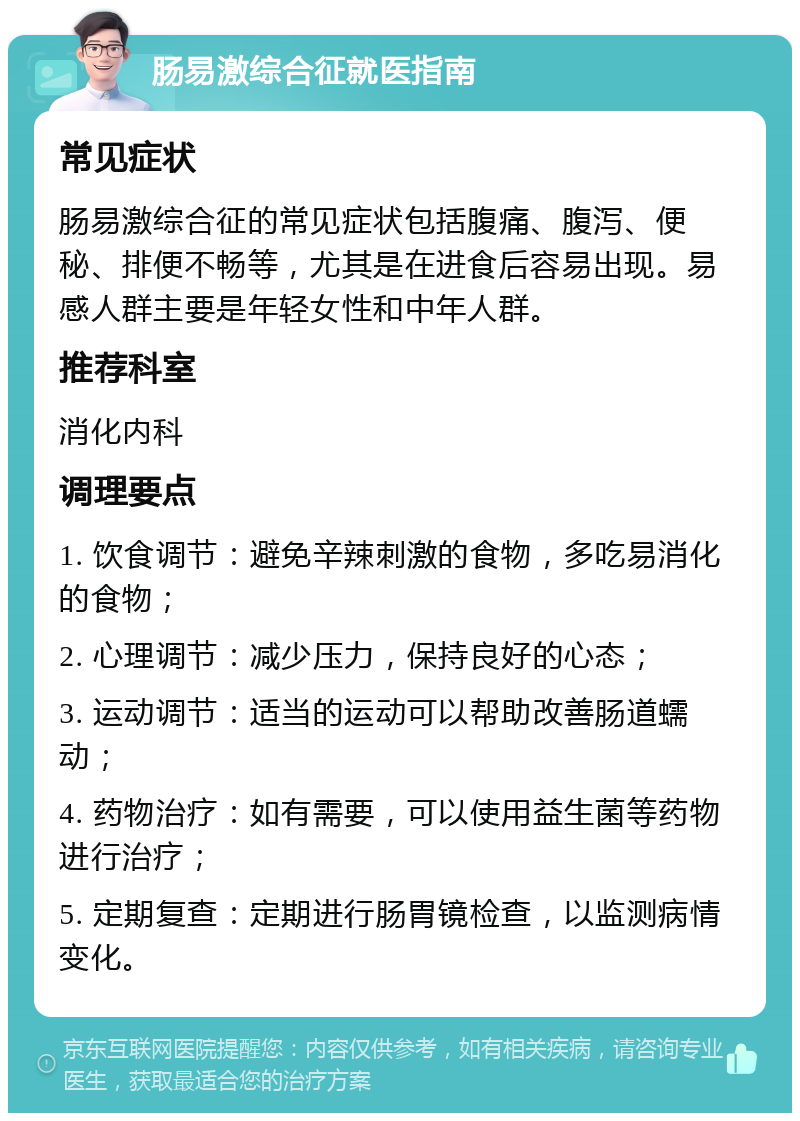 肠易激综合征就医指南 常见症状 肠易激综合征的常见症状包括腹痛、腹泻、便秘、排便不畅等，尤其是在进食后容易出现。易感人群主要是年轻女性和中年人群。 推荐科室 消化内科 调理要点 1. 饮食调节：避免辛辣刺激的食物，多吃易消化的食物； 2. 心理调节：减少压力，保持良好的心态； 3. 运动调节：适当的运动可以帮助改善肠道蠕动； 4. 药物治疗：如有需要，可以使用益生菌等药物进行治疗； 5. 定期复查：定期进行肠胃镜检查，以监测病情变化。