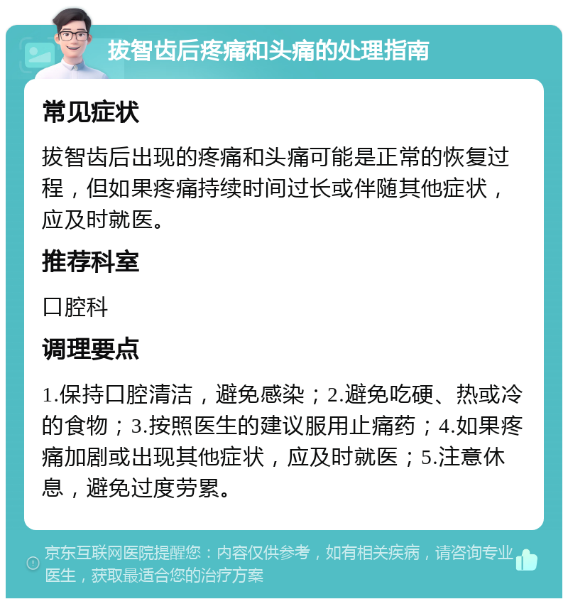 拔智齿后疼痛和头痛的处理指南 常见症状 拔智齿后出现的疼痛和头痛可能是正常的恢复过程，但如果疼痛持续时间过长或伴随其他症状，应及时就医。 推荐科室 口腔科 调理要点 1.保持口腔清洁，避免感染；2.避免吃硬、热或冷的食物；3.按照医生的建议服用止痛药；4.如果疼痛加剧或出现其他症状，应及时就医；5.注意休息，避免过度劳累。