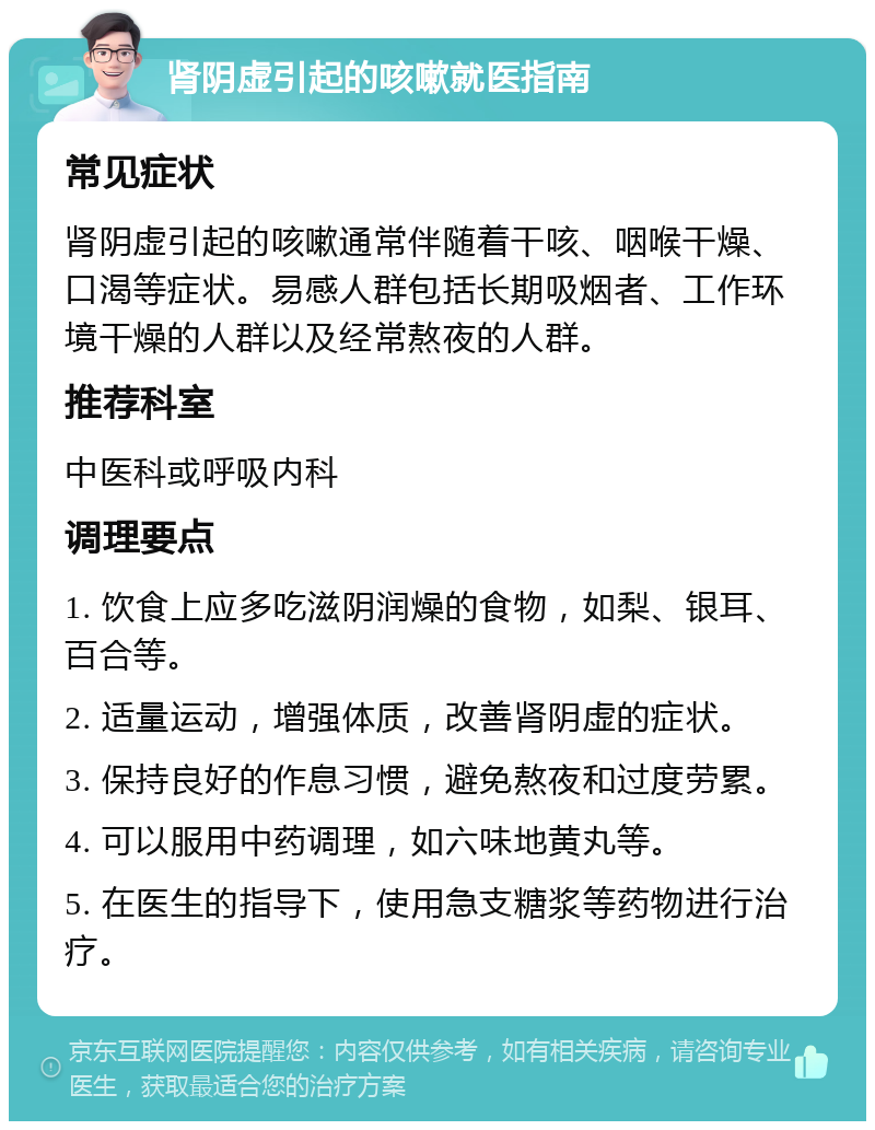 肾阴虚引起的咳嗽就医指南 常见症状 肾阴虚引起的咳嗽通常伴随着干咳、咽喉干燥、口渴等症状。易感人群包括长期吸烟者、工作环境干燥的人群以及经常熬夜的人群。 推荐科室 中医科或呼吸内科 调理要点 1. 饮食上应多吃滋阴润燥的食物，如梨、银耳、百合等。 2. 适量运动，增强体质，改善肾阴虚的症状。 3. 保持良好的作息习惯，避免熬夜和过度劳累。 4. 可以服用中药调理，如六味地黄丸等。 5. 在医生的指导下，使用急支糖浆等药物进行治疗。