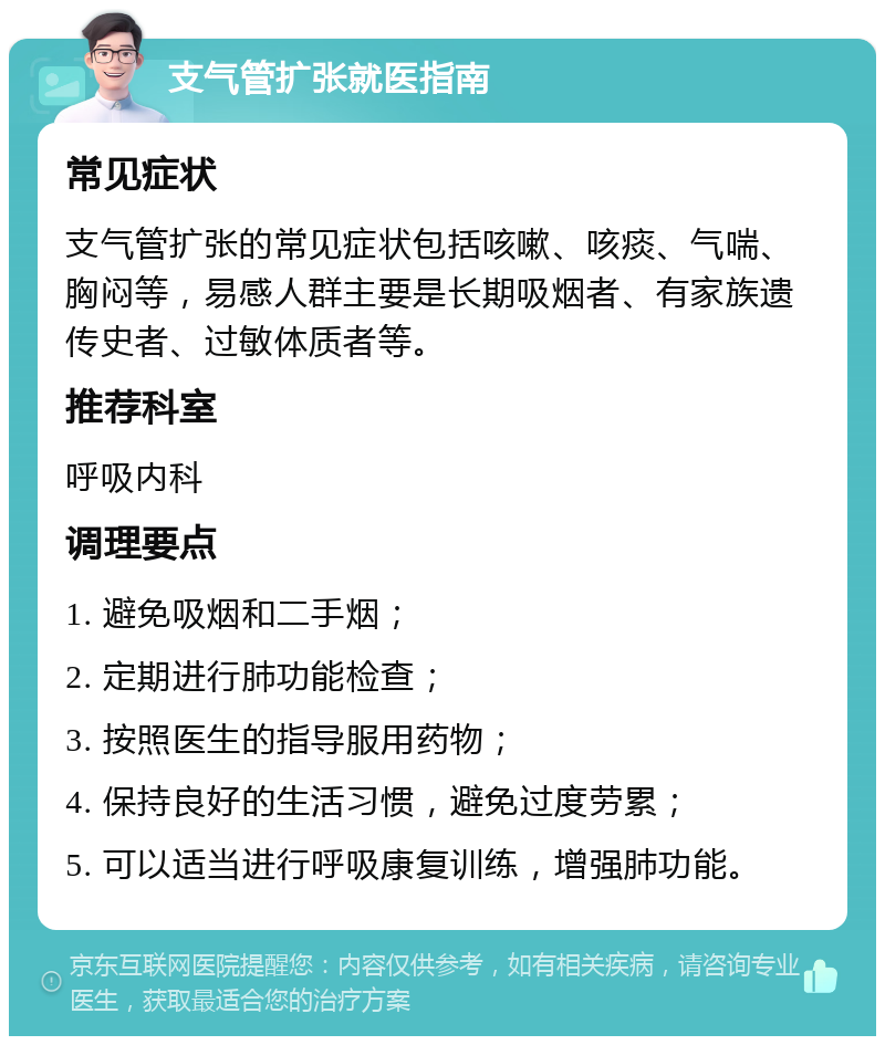 支气管扩张就医指南 常见症状 支气管扩张的常见症状包括咳嗽、咳痰、气喘、胸闷等，易感人群主要是长期吸烟者、有家族遗传史者、过敏体质者等。 推荐科室 呼吸内科 调理要点 1. 避免吸烟和二手烟； 2. 定期进行肺功能检查； 3. 按照医生的指导服用药物； 4. 保持良好的生活习惯，避免过度劳累； 5. 可以适当进行呼吸康复训练，增强肺功能。