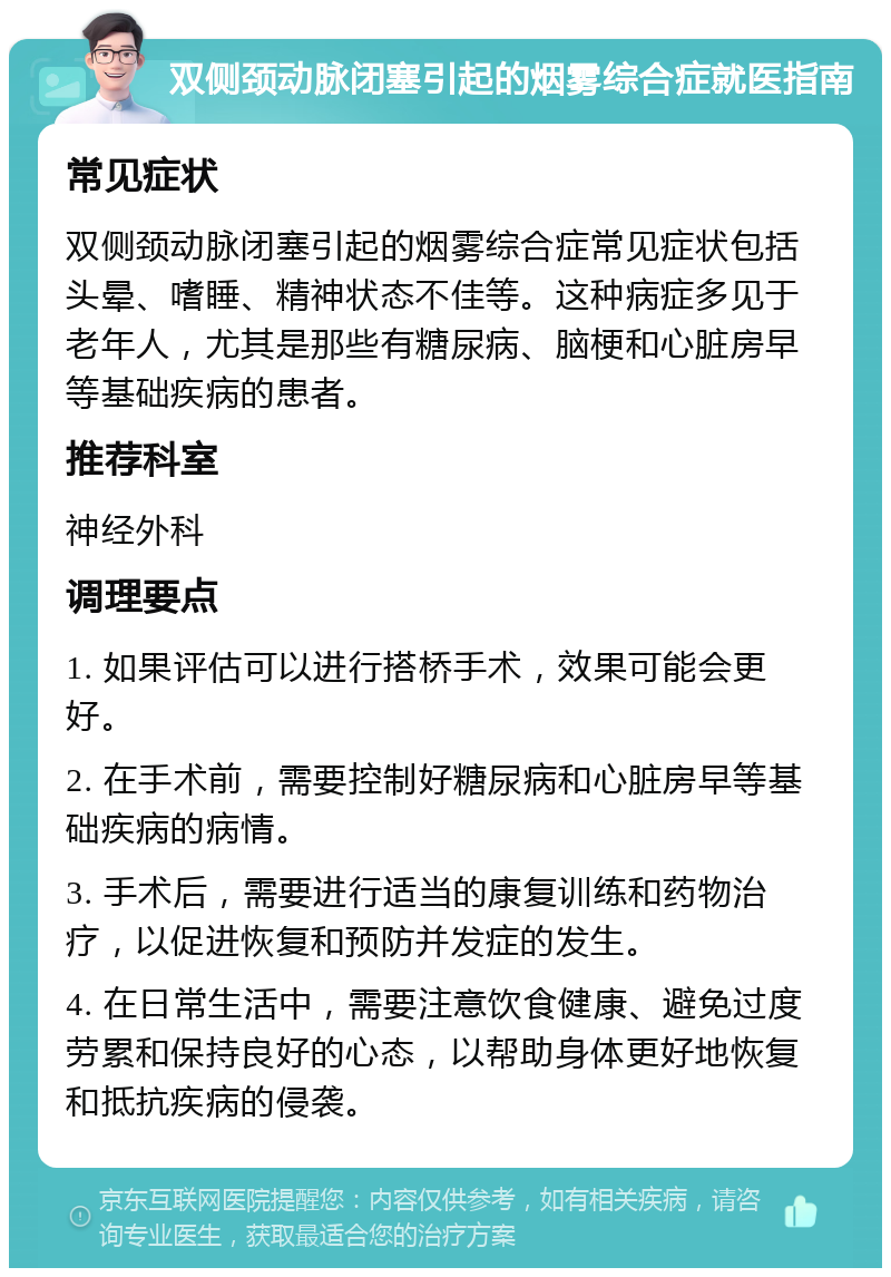 双侧颈动脉闭塞引起的烟雾综合症就医指南 常见症状 双侧颈动脉闭塞引起的烟雾综合症常见症状包括头晕、嗜睡、精神状态不佳等。这种病症多见于老年人，尤其是那些有糖尿病、脑梗和心脏房早等基础疾病的患者。 推荐科室 神经外科 调理要点 1. 如果评估可以进行搭桥手术，效果可能会更好。 2. 在手术前，需要控制好糖尿病和心脏房早等基础疾病的病情。 3. 手术后，需要进行适当的康复训练和药物治疗，以促进恢复和预防并发症的发生。 4. 在日常生活中，需要注意饮食健康、避免过度劳累和保持良好的心态，以帮助身体更好地恢复和抵抗疾病的侵袭。