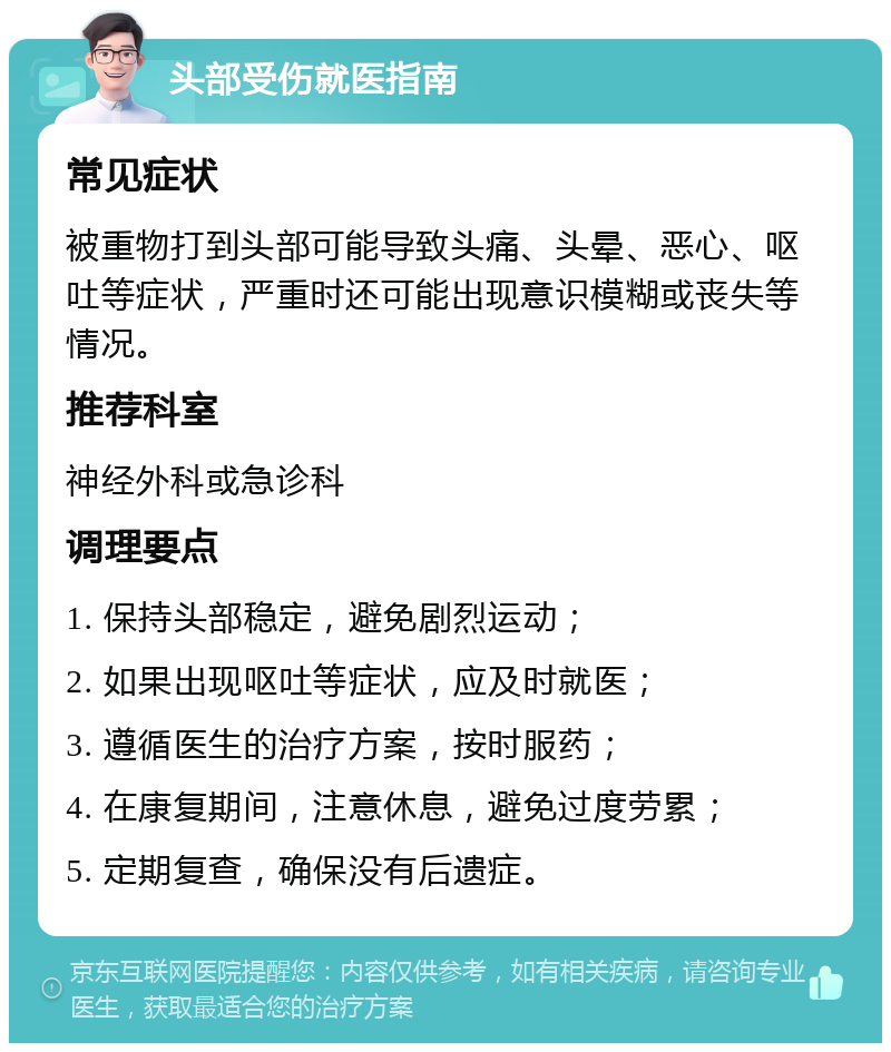 头部受伤就医指南 常见症状 被重物打到头部可能导致头痛、头晕、恶心、呕吐等症状，严重时还可能出现意识模糊或丧失等情况。 推荐科室 神经外科或急诊科 调理要点 1. 保持头部稳定，避免剧烈运动； 2. 如果出现呕吐等症状，应及时就医； 3. 遵循医生的治疗方案，按时服药； 4. 在康复期间，注意休息，避免过度劳累； 5. 定期复查，确保没有后遗症。