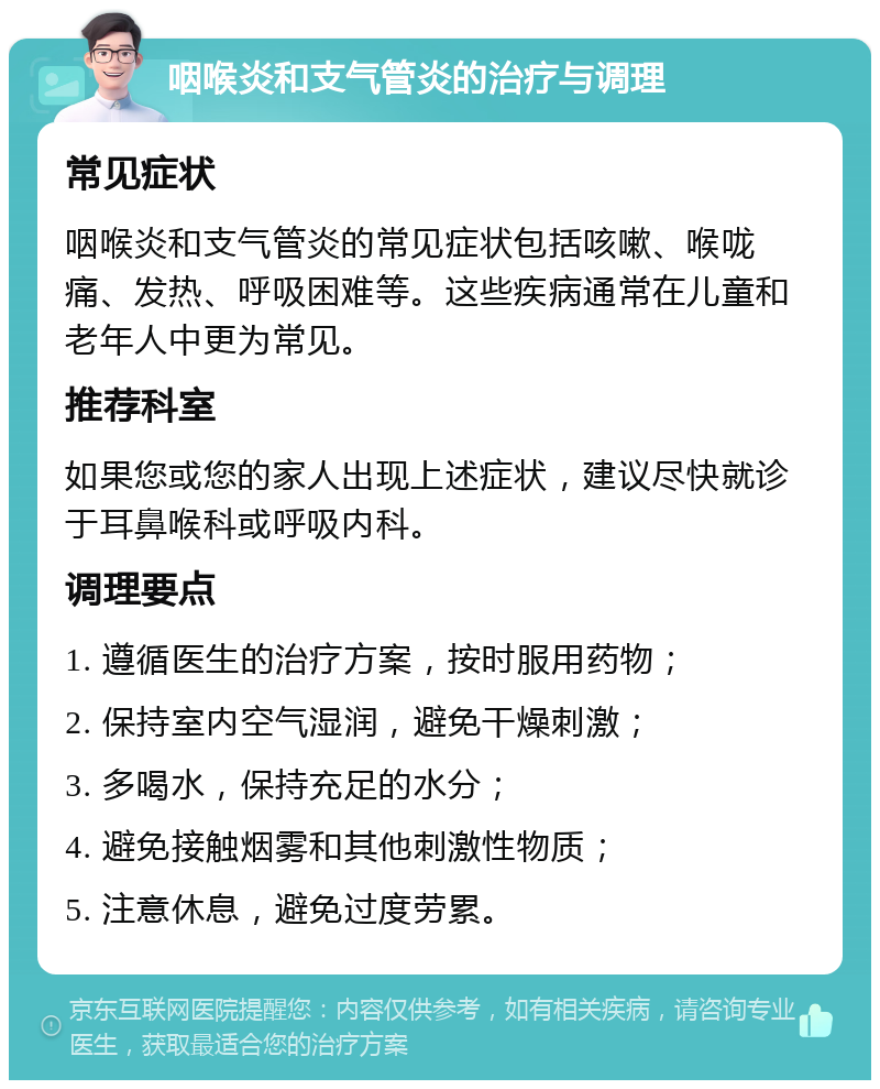 咽喉炎和支气管炎的治疗与调理 常见症状 咽喉炎和支气管炎的常见症状包括咳嗽、喉咙痛、发热、呼吸困难等。这些疾病通常在儿童和老年人中更为常见。 推荐科室 如果您或您的家人出现上述症状，建议尽快就诊于耳鼻喉科或呼吸内科。 调理要点 1. 遵循医生的治疗方案，按时服用药物； 2. 保持室内空气湿润，避免干燥刺激； 3. 多喝水，保持充足的水分； 4. 避免接触烟雾和其他刺激性物质； 5. 注意休息，避免过度劳累。