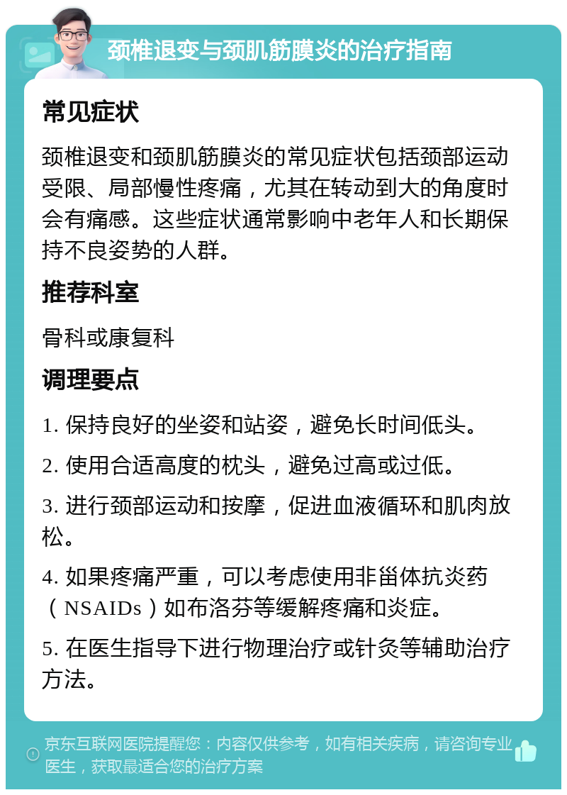 颈椎退变与颈肌筋膜炎的治疗指南 常见症状 颈椎退变和颈肌筋膜炎的常见症状包括颈部运动受限、局部慢性疼痛，尤其在转动到大的角度时会有痛感。这些症状通常影响中老年人和长期保持不良姿势的人群。 推荐科室 骨科或康复科 调理要点 1. 保持良好的坐姿和站姿，避免长时间低头。 2. 使用合适高度的枕头，避免过高或过低。 3. 进行颈部运动和按摩，促进血液循环和肌肉放松。 4. 如果疼痛严重，可以考虑使用非甾体抗炎药（NSAIDs）如布洛芬等缓解疼痛和炎症。 5. 在医生指导下进行物理治疗或针灸等辅助治疗方法。