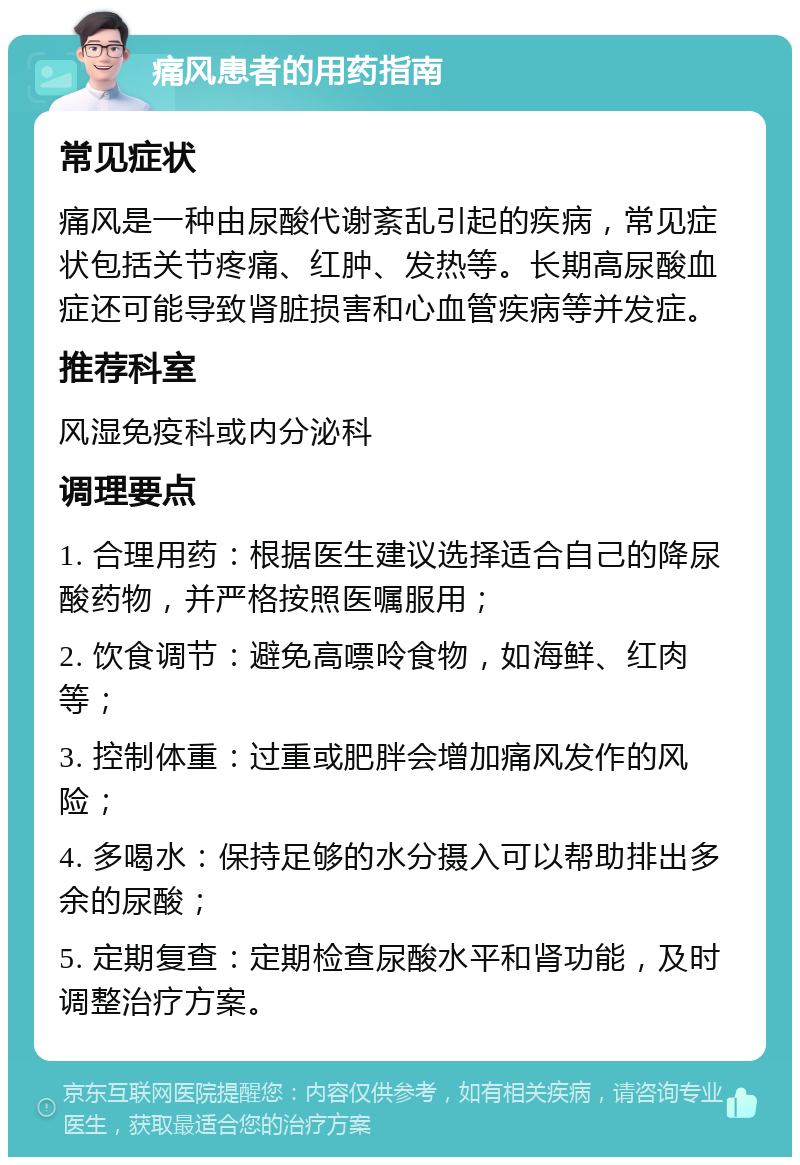 痛风患者的用药指南 常见症状 痛风是一种由尿酸代谢紊乱引起的疾病，常见症状包括关节疼痛、红肿、发热等。长期高尿酸血症还可能导致肾脏损害和心血管疾病等并发症。 推荐科室 风湿免疫科或内分泌科 调理要点 1. 合理用药：根据医生建议选择适合自己的降尿酸药物，并严格按照医嘱服用； 2. 饮食调节：避免高嘌呤食物，如海鲜、红肉等； 3. 控制体重：过重或肥胖会增加痛风发作的风险； 4. 多喝水：保持足够的水分摄入可以帮助排出多余的尿酸； 5. 定期复查：定期检查尿酸水平和肾功能，及时调整治疗方案。