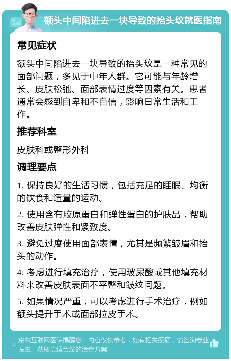 额头中间陷进去一块导致的抬头纹就医指南 常见症状 额头中间陷进去一块导致的抬头纹是一种常见的面部问题，多见于中年人群。它可能与年龄增长、皮肤松弛、面部表情过度等因素有关。患者通常会感到自卑和不自信，影响日常生活和工作。 推荐科室 皮肤科或整形外科 调理要点 1. 保持良好的生活习惯，包括充足的睡眠、均衡的饮食和适量的运动。 2. 使用含有胶原蛋白和弹性蛋白的护肤品，帮助改善皮肤弹性和紧致度。 3. 避免过度使用面部表情，尤其是频繁皱眉和抬头的动作。 4. 考虑进行填充治疗，使用玻尿酸或其他填充材料来改善皮肤表面不平整和皱纹问题。 5. 如果情况严重，可以考虑进行手术治疗，例如额头提升手术或面部拉皮手术。