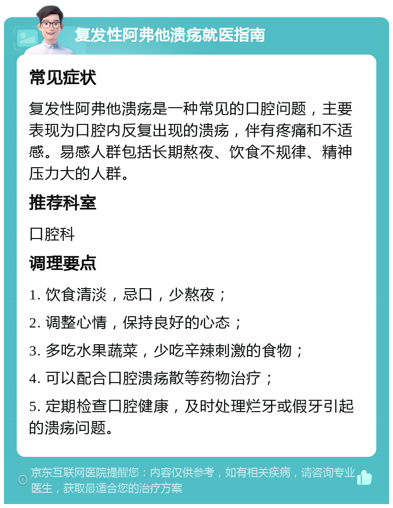 复发性阿弗他溃疡就医指南 常见症状 复发性阿弗他溃疡是一种常见的口腔问题，主要表现为口腔内反复出现的溃疡，伴有疼痛和不适感。易感人群包括长期熬夜、饮食不规律、精神压力大的人群。 推荐科室 口腔科 调理要点 1. 饮食清淡，忌口，少熬夜； 2. 调整心情，保持良好的心态； 3. 多吃水果蔬菜，少吃辛辣刺激的食物； 4. 可以配合口腔溃疡散等药物治疗； 5. 定期检查口腔健康，及时处理烂牙或假牙引起的溃疡问题。