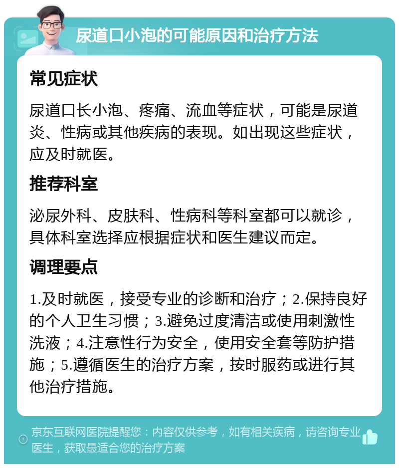 尿道口小泡的可能原因和治疗方法 常见症状 尿道口长小泡、疼痛、流血等症状，可能是尿道炎、性病或其他疾病的表现。如出现这些症状，应及时就医。 推荐科室 泌尿外科、皮肤科、性病科等科室都可以就诊，具体科室选择应根据症状和医生建议而定。 调理要点 1.及时就医，接受专业的诊断和治疗；2.保持良好的个人卫生习惯；3.避免过度清洁或使用刺激性洗液；4.注意性行为安全，使用安全套等防护措施；5.遵循医生的治疗方案，按时服药或进行其他治疗措施。