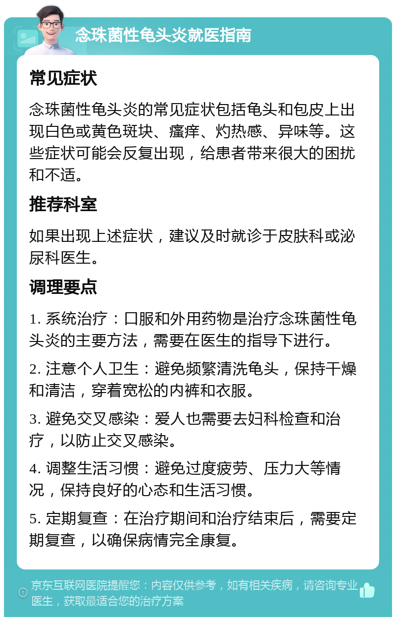 念珠菌性龟头炎就医指南 常见症状 念珠菌性龟头炎的常见症状包括龟头和包皮上出现白色或黄色斑块、瘙痒、灼热感、异味等。这些症状可能会反复出现，给患者带来很大的困扰和不适。 推荐科室 如果出现上述症状，建议及时就诊于皮肤科或泌尿科医生。 调理要点 1. 系统治疗：口服和外用药物是治疗念珠菌性龟头炎的主要方法，需要在医生的指导下进行。 2. 注意个人卫生：避免频繁清洗龟头，保持干燥和清洁，穿着宽松的内裤和衣服。 3. 避免交叉感染：爱人也需要去妇科检查和治疗，以防止交叉感染。 4. 调整生活习惯：避免过度疲劳、压力大等情况，保持良好的心态和生活习惯。 5. 定期复查：在治疗期间和治疗结束后，需要定期复查，以确保病情完全康复。