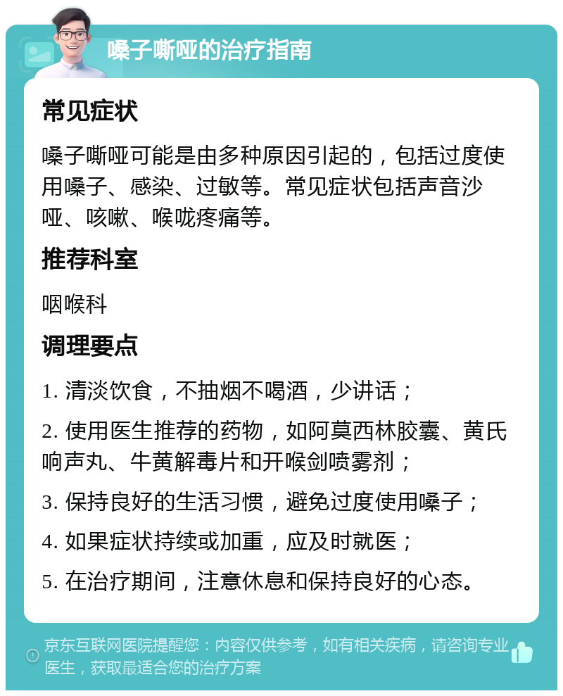 嗓子嘶哑的治疗指南 常见症状 嗓子嘶哑可能是由多种原因引起的，包括过度使用嗓子、感染、过敏等。常见症状包括声音沙哑、咳嗽、喉咙疼痛等。 推荐科室 咽喉科 调理要点 1. 清淡饮食，不抽烟不喝酒，少讲话； 2. 使用医生推荐的药物，如阿莫西林胶囊、黄氏响声丸、牛黄解毒片和开喉剑喷雾剂； 3. 保持良好的生活习惯，避免过度使用嗓子； 4. 如果症状持续或加重，应及时就医； 5. 在治疗期间，注意休息和保持良好的心态。