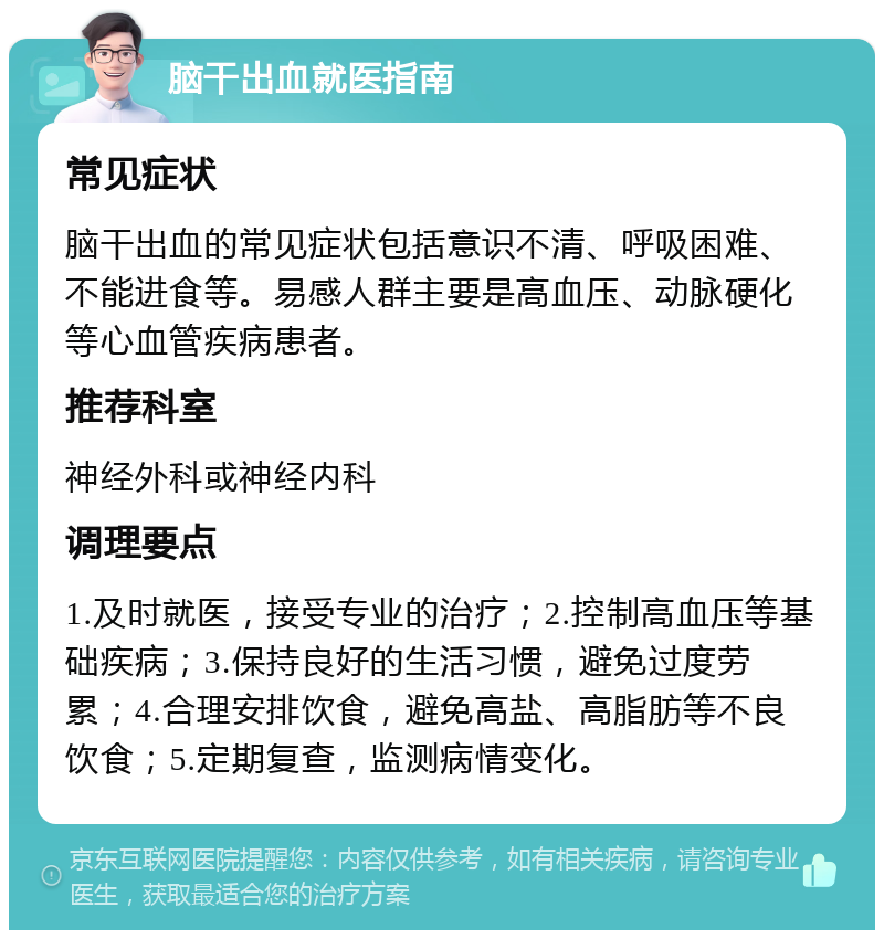 脑干出血就医指南 常见症状 脑干出血的常见症状包括意识不清、呼吸困难、不能进食等。易感人群主要是高血压、动脉硬化等心血管疾病患者。 推荐科室 神经外科或神经内科 调理要点 1.及时就医，接受专业的治疗；2.控制高血压等基础疾病；3.保持良好的生活习惯，避免过度劳累；4.合理安排饮食，避免高盐、高脂肪等不良饮食；5.定期复查，监测病情变化。