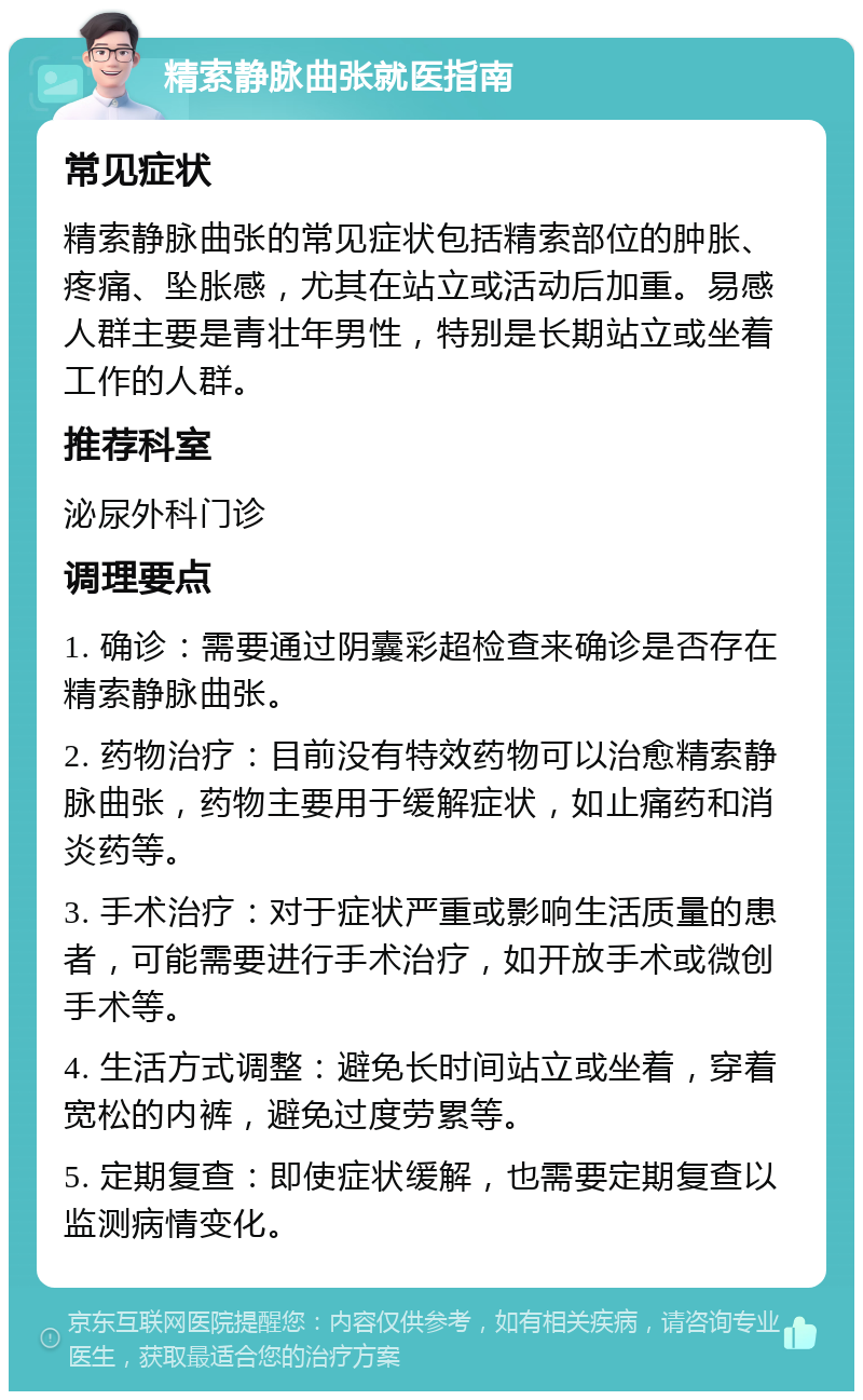 精索静脉曲张就医指南 常见症状 精索静脉曲张的常见症状包括精索部位的肿胀、疼痛、坠胀感，尤其在站立或活动后加重。易感人群主要是青壮年男性，特别是长期站立或坐着工作的人群。 推荐科室 泌尿外科门诊 调理要点 1. 确诊：需要通过阴囊彩超检查来确诊是否存在精索静脉曲张。 2. 药物治疗：目前没有特效药物可以治愈精索静脉曲张，药物主要用于缓解症状，如止痛药和消炎药等。 3. 手术治疗：对于症状严重或影响生活质量的患者，可能需要进行手术治疗，如开放手术或微创手术等。 4. 生活方式调整：避免长时间站立或坐着，穿着宽松的内裤，避免过度劳累等。 5. 定期复查：即使症状缓解，也需要定期复查以监测病情变化。