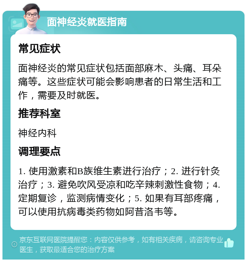 面神经炎就医指南 常见症状 面神经炎的常见症状包括面部麻木、头痛、耳朵痛等。这些症状可能会影响患者的日常生活和工作，需要及时就医。 推荐科室 神经内科 调理要点 1. 使用激素和B族维生素进行治疗；2. 进行针灸治疗；3. 避免吹风受凉和吃辛辣刺激性食物；4. 定期复诊，监测病情变化；5. 如果有耳部疼痛，可以使用抗病毒类药物如阿昔洛韦等。