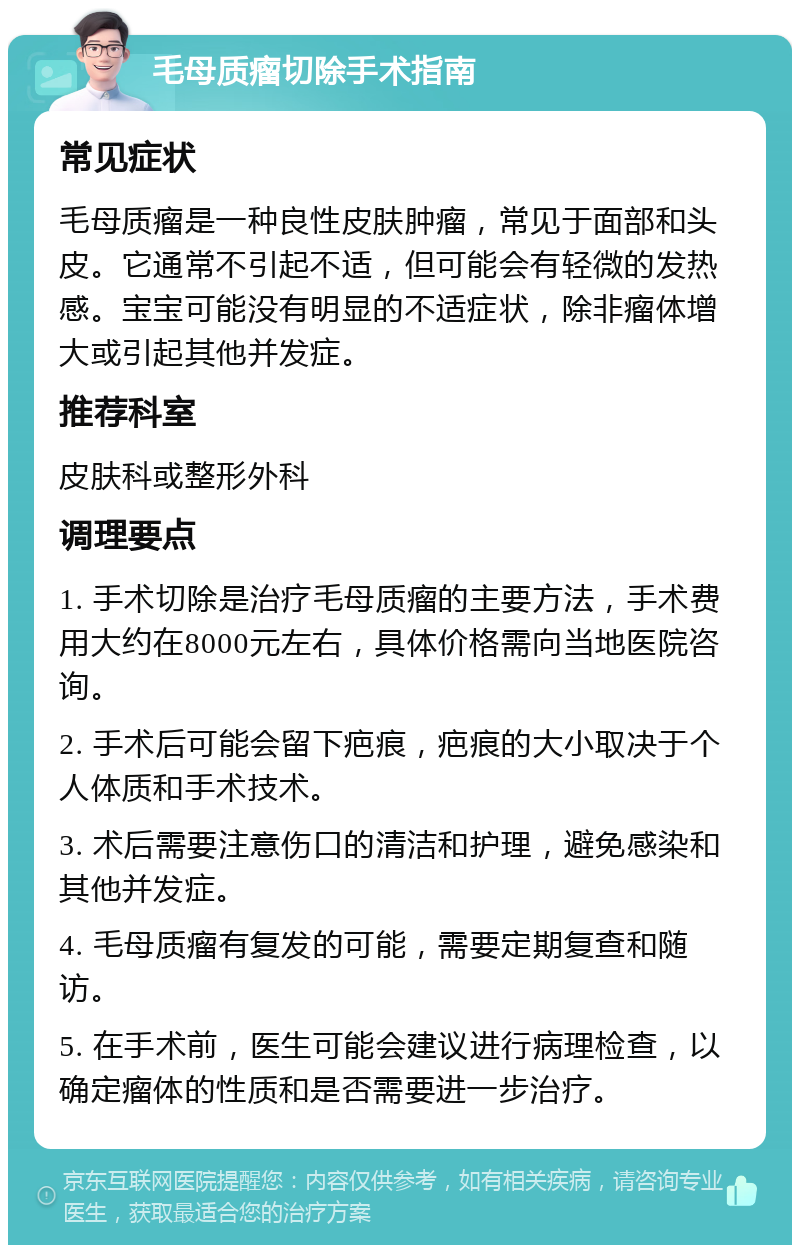 毛母质瘤切除手术指南 常见症状 毛母质瘤是一种良性皮肤肿瘤，常见于面部和头皮。它通常不引起不适，但可能会有轻微的发热感。宝宝可能没有明显的不适症状，除非瘤体增大或引起其他并发症。 推荐科室 皮肤科或整形外科 调理要点 1. 手术切除是治疗毛母质瘤的主要方法，手术费用大约在8000元左右，具体价格需向当地医院咨询。 2. 手术后可能会留下疤痕，疤痕的大小取决于个人体质和手术技术。 3. 术后需要注意伤口的清洁和护理，避免感染和其他并发症。 4. 毛母质瘤有复发的可能，需要定期复查和随访。 5. 在手术前，医生可能会建议进行病理检查，以确定瘤体的性质和是否需要进一步治疗。