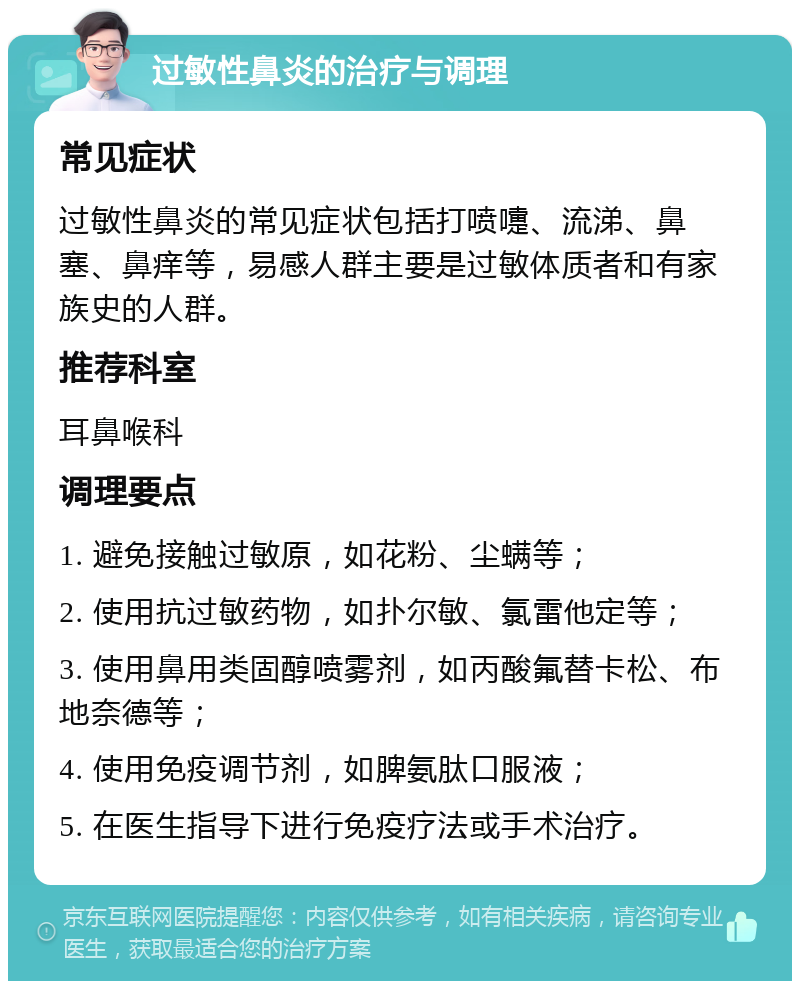 过敏性鼻炎的治疗与调理 常见症状 过敏性鼻炎的常见症状包括打喷嚏、流涕、鼻塞、鼻痒等，易感人群主要是过敏体质者和有家族史的人群。 推荐科室 耳鼻喉科 调理要点 1. 避免接触过敏原，如花粉、尘螨等； 2. 使用抗过敏药物，如扑尔敏、氯雷他定等； 3. 使用鼻用类固醇喷雾剂，如丙酸氟替卡松、布地奈德等； 4. 使用免疫调节剂，如脾氨肽口服液； 5. 在医生指导下进行免疫疗法或手术治疗。