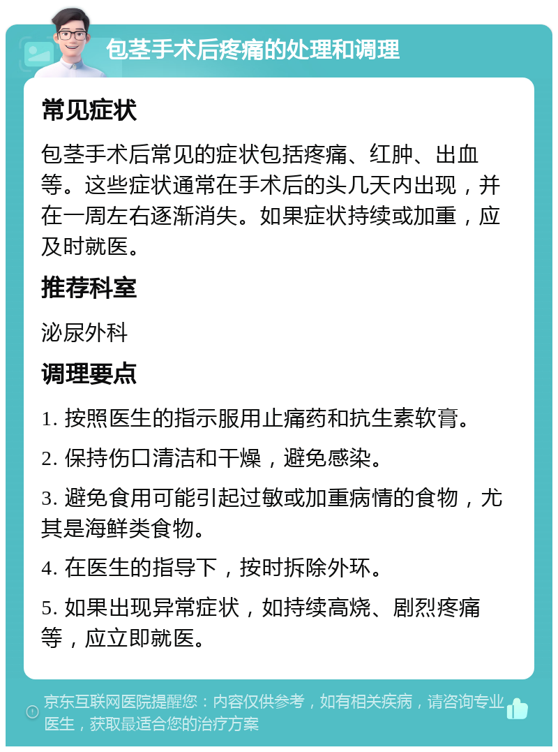 包茎手术后疼痛的处理和调理 常见症状 包茎手术后常见的症状包括疼痛、红肿、出血等。这些症状通常在手术后的头几天内出现，并在一周左右逐渐消失。如果症状持续或加重，应及时就医。 推荐科室 泌尿外科 调理要点 1. 按照医生的指示服用止痛药和抗生素软膏。 2. 保持伤口清洁和干燥，避免感染。 3. 避免食用可能引起过敏或加重病情的食物，尤其是海鲜类食物。 4. 在医生的指导下，按时拆除外环。 5. 如果出现异常症状，如持续高烧、剧烈疼痛等，应立即就医。