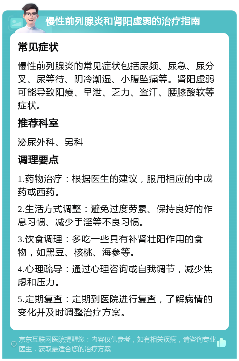 慢性前列腺炎和肾阳虚弱的治疗指南 常见症状 慢性前列腺炎的常见症状包括尿频、尿急、尿分叉、尿等待、阴冷潮湿、小腹坠痛等。肾阳虚弱可能导致阳痿、早泄、乏力、盗汗、腰膝酸软等症状。 推荐科室 泌尿外科、男科 调理要点 1.药物治疗：根据医生的建议，服用相应的中成药或西药。 2.生活方式调整：避免过度劳累、保持良好的作息习惯、减少手淫等不良习惯。 3.饮食调理：多吃一些具有补肾壮阳作用的食物，如黑豆、核桃、海参等。 4.心理疏导：通过心理咨询或自我调节，减少焦虑和压力。 5.定期复查：定期到医院进行复查，了解病情的变化并及时调整治疗方案。