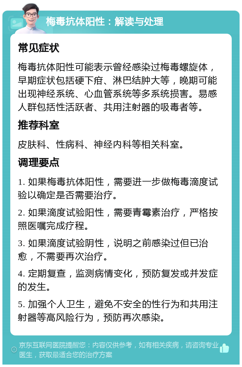 梅毒抗体阳性：解读与处理 常见症状 梅毒抗体阳性可能表示曾经感染过梅毒螺旋体，早期症状包括硬下疳、淋巴结肿大等，晚期可能出现神经系统、心血管系统等多系统损害。易感人群包括性活跃者、共用注射器的吸毒者等。 推荐科室 皮肤科、性病科、神经内科等相关科室。 调理要点 1. 如果梅毒抗体阳性，需要进一步做梅毒滴度试验以确定是否需要治疗。 2. 如果滴度试验阳性，需要青霉素治疗，严格按照医嘱完成疗程。 3. 如果滴度试验阴性，说明之前感染过但已治愈，不需要再次治疗。 4. 定期复查，监测病情变化，预防复发或并发症的发生。 5. 加强个人卫生，避免不安全的性行为和共用注射器等高风险行为，预防再次感染。