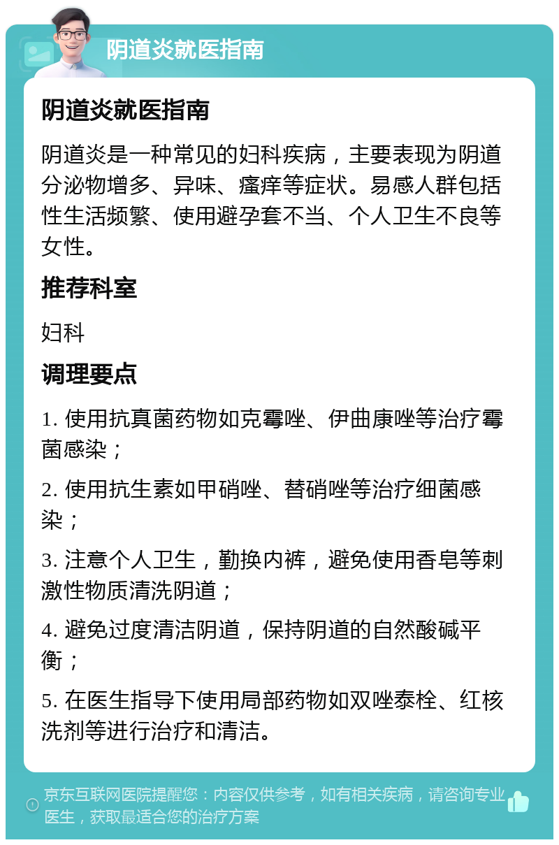 阴道炎就医指南 阴道炎就医指南 阴道炎是一种常见的妇科疾病，主要表现为阴道分泌物增多、异味、瘙痒等症状。易感人群包括性生活频繁、使用避孕套不当、个人卫生不良等女性。 推荐科室 妇科 调理要点 1. 使用抗真菌药物如克霉唑、伊曲康唑等治疗霉菌感染； 2. 使用抗生素如甲硝唑、替硝唑等治疗细菌感染； 3. 注意个人卫生，勤换内裤，避免使用香皂等刺激性物质清洗阴道； 4. 避免过度清洁阴道，保持阴道的自然酸碱平衡； 5. 在医生指导下使用局部药物如双唑泰栓、红核洗剂等进行治疗和清洁。