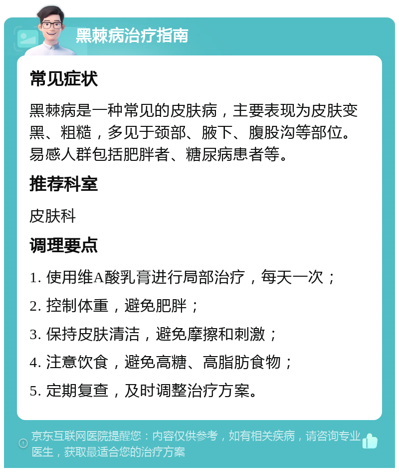 黑棘病治疗指南 常见症状 黑棘病是一种常见的皮肤病，主要表现为皮肤变黑、粗糙，多见于颈部、腋下、腹股沟等部位。易感人群包括肥胖者、糖尿病患者等。 推荐科室 皮肤科 调理要点 1. 使用维A酸乳膏进行局部治疗，每天一次； 2. 控制体重，避免肥胖； 3. 保持皮肤清洁，避免摩擦和刺激； 4. 注意饮食，避免高糖、高脂肪食物； 5. 定期复查，及时调整治疗方案。