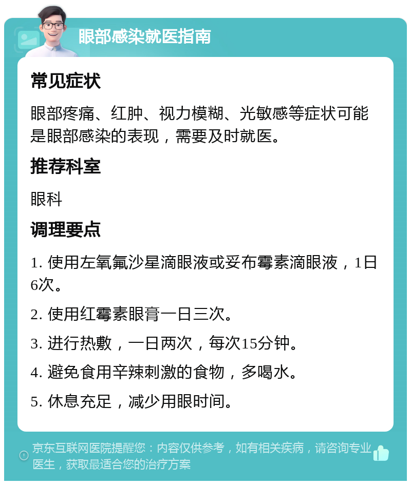 眼部感染就医指南 常见症状 眼部疼痛、红肿、视力模糊、光敏感等症状可能是眼部感染的表现，需要及时就医。 推荐科室 眼科 调理要点 1. 使用左氧氟沙星滴眼液或妥布霉素滴眼液，1日6次。 2. 使用红霉素眼膏一日三次。 3. 进行热敷，一日两次，每次15分钟。 4. 避免食用辛辣刺激的食物，多喝水。 5. 休息充足，减少用眼时间。