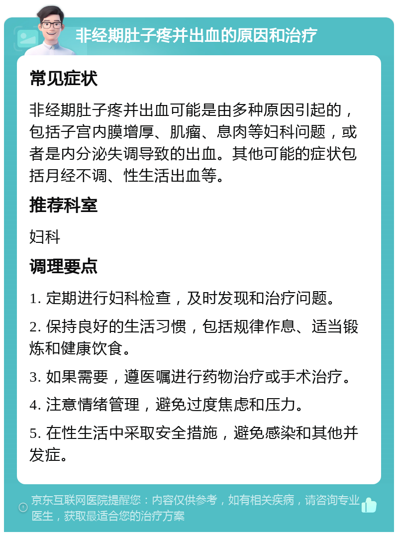 非经期肚子疼并出血的原因和治疗 常见症状 非经期肚子疼并出血可能是由多种原因引起的，包括子宫内膜增厚、肌瘤、息肉等妇科问题，或者是内分泌失调导致的出血。其他可能的症状包括月经不调、性生活出血等。 推荐科室 妇科 调理要点 1. 定期进行妇科检查，及时发现和治疗问题。 2. 保持良好的生活习惯，包括规律作息、适当锻炼和健康饮食。 3. 如果需要，遵医嘱进行药物治疗或手术治疗。 4. 注意情绪管理，避免过度焦虑和压力。 5. 在性生活中采取安全措施，避免感染和其他并发症。