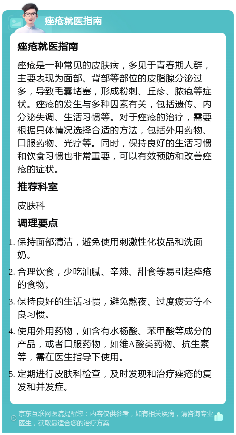 痤疮就医指南 痤疮就医指南 痤疮是一种常见的皮肤病，多见于青春期人群，主要表现为面部、背部等部位的皮脂腺分泌过多，导致毛囊堵塞，形成粉刺、丘疹、脓疱等症状。痤疮的发生与多种因素有关，包括遗传、内分泌失调、生活习惯等。对于痤疮的治疗，需要根据具体情况选择合适的方法，包括外用药物、口服药物、光疗等。同时，保持良好的生活习惯和饮食习惯也非常重要，可以有效预防和改善痤疮的症状。 推荐科室 皮肤科 调理要点 保持面部清洁，避免使用刺激性化妆品和洗面奶。 合理饮食，少吃油腻、辛辣、甜食等易引起痤疮的食物。 保持良好的生活习惯，避免熬夜、过度疲劳等不良习惯。 使用外用药物，如含有水杨酸、苯甲酸等成分的产品，或者口服药物，如维A酸类药物、抗生素等，需在医生指导下使用。 定期进行皮肤科检查，及时发现和治疗痤疮的复发和并发症。