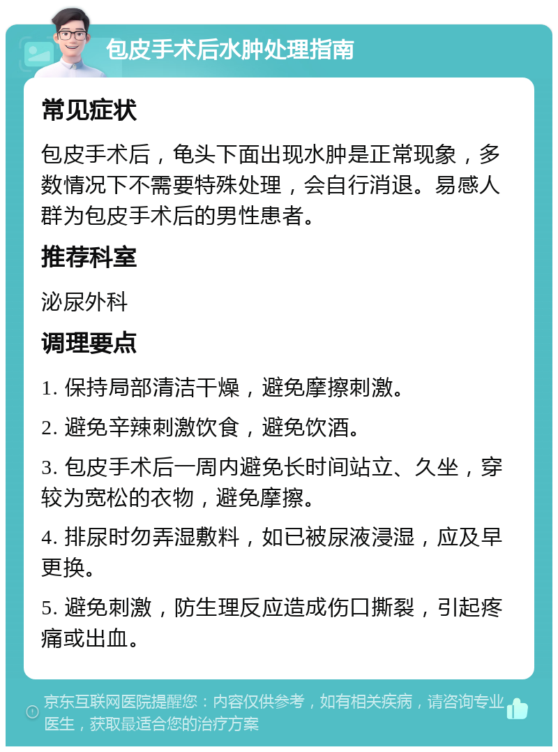 包皮手术后水肿处理指南 常见症状 包皮手术后，龟头下面出现水肿是正常现象，多数情况下不需要特殊处理，会自行消退。易感人群为包皮手术后的男性患者。 推荐科室 泌尿外科 调理要点 1. 保持局部清洁干燥，避免摩擦刺激。 2. 避免辛辣刺激饮食，避免饮酒。 3. 包皮手术后一周内避免长时间站立、久坐，穿较为宽松的衣物，避免摩擦。 4. 排尿时勿弄湿敷料，如已被尿液浸湿，应及早更换。 5. 避免刺激，防生理反应造成伤口撕裂，引起疼痛或出血。