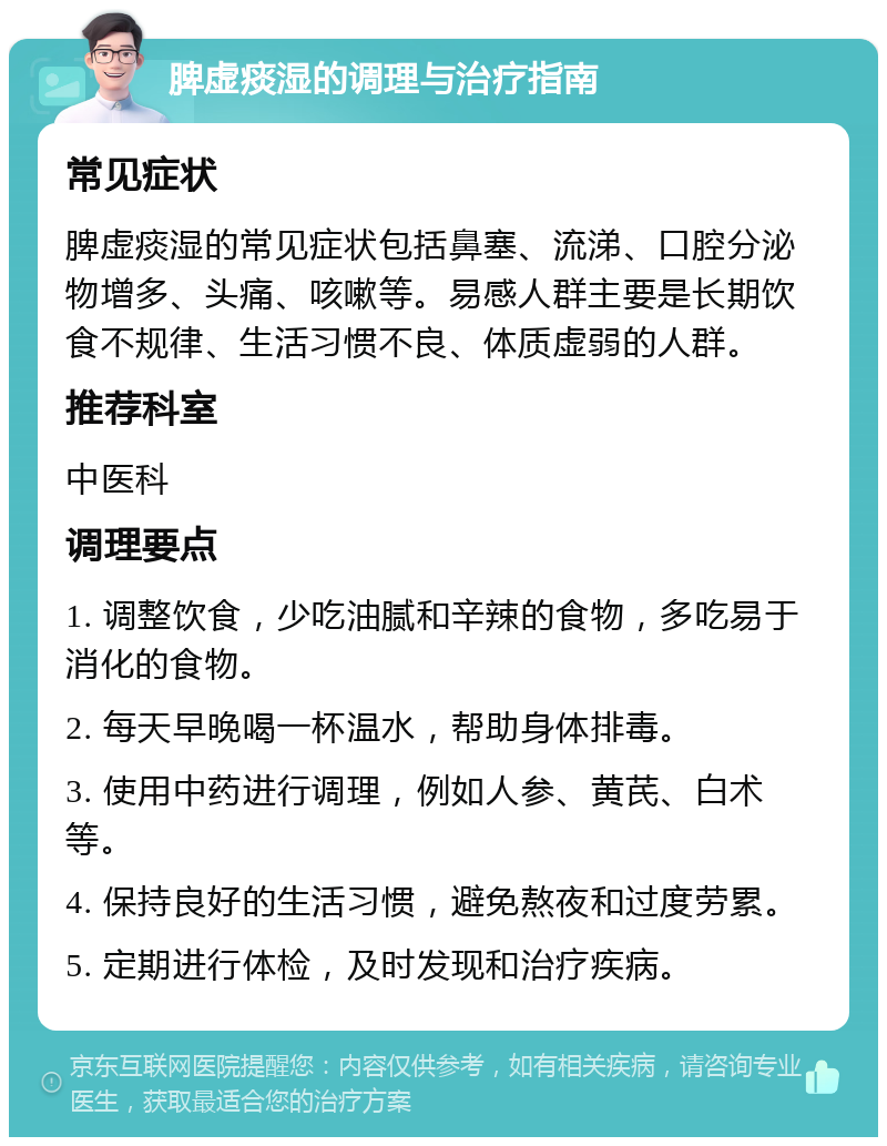 脾虚痰湿的调理与治疗指南 常见症状 脾虚痰湿的常见症状包括鼻塞、流涕、口腔分泌物增多、头痛、咳嗽等。易感人群主要是长期饮食不规律、生活习惯不良、体质虚弱的人群。 推荐科室 中医科 调理要点 1. 调整饮食，少吃油腻和辛辣的食物，多吃易于消化的食物。 2. 每天早晚喝一杯温水，帮助身体排毒。 3. 使用中药进行调理，例如人参、黄芪、白术等。 4. 保持良好的生活习惯，避免熬夜和过度劳累。 5. 定期进行体检，及时发现和治疗疾病。