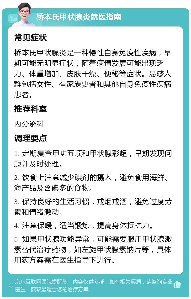 桥本氏甲状腺炎就医指南 常见症状 桥本氏甲状腺炎是一种慢性自身免疫性疾病，早期可能无明显症状，随着病情发展可能出现乏力、体重增加、皮肤干燥、便秘等症状。易感人群包括女性、有家族史者和其他自身免疫性疾病患者。 推荐科室 内分泌科 调理要点 1. 定期复查甲功五项和甲状腺彩超，早期发现问题并及时处理。 2. 饮食上注意减少碘剂的摄入，避免食用海鲜、海产品及含碘多的食物。 3. 保持良好的生活习惯，戒烟戒酒，避免过度劳累和情绪激动。 4. 注意保暖，适当锻炼，提高身体抵抗力。 5. 如果甲状腺功能异常，可能需要服用甲状腺激素替代治疗药物，如左旋甲状腺素钠片等，具体用药方案需在医生指导下进行。