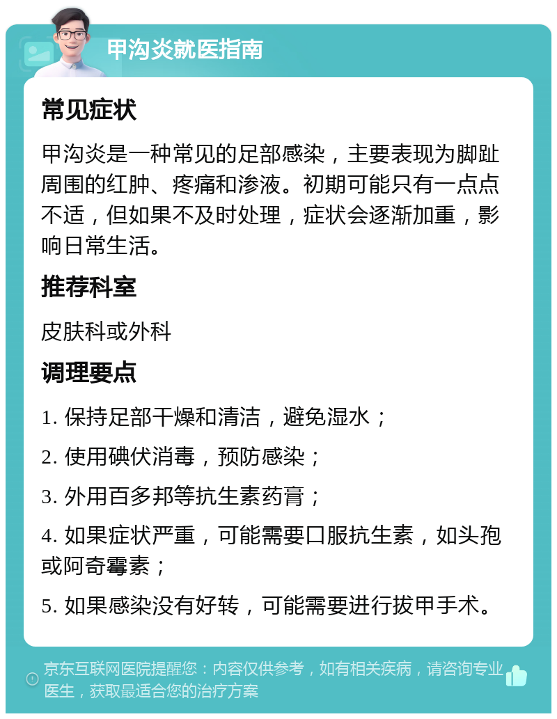 甲沟炎就医指南 常见症状 甲沟炎是一种常见的足部感染，主要表现为脚趾周围的红肿、疼痛和渗液。初期可能只有一点点不适，但如果不及时处理，症状会逐渐加重，影响日常生活。 推荐科室 皮肤科或外科 调理要点 1. 保持足部干燥和清洁，避免湿水； 2. 使用碘伏消毒，预防感染； 3. 外用百多邦等抗生素药膏； 4. 如果症状严重，可能需要口服抗生素，如头孢或阿奇霉素； 5. 如果感染没有好转，可能需要进行拔甲手术。