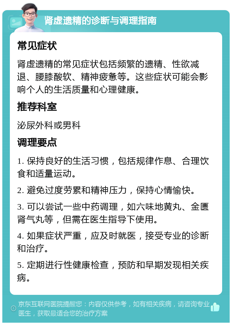 肾虚遗精的诊断与调理指南 常见症状 肾虚遗精的常见症状包括频繁的遗精、性欲减退、腰膝酸软、精神疲惫等。这些症状可能会影响个人的生活质量和心理健康。 推荐科室 泌尿外科或男科 调理要点 1. 保持良好的生活习惯，包括规律作息、合理饮食和适量运动。 2. 避免过度劳累和精神压力，保持心情愉快。 3. 可以尝试一些中药调理，如六味地黄丸、金匮肾气丸等，但需在医生指导下使用。 4. 如果症状严重，应及时就医，接受专业的诊断和治疗。 5. 定期进行性健康检查，预防和早期发现相关疾病。